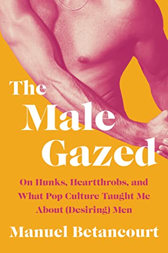 The Male Gazed: On Hunks, Heartthrobs, and What Pop Culture Taught Me about (Desiring) Men -- Manuel Betancourt, Hardcover