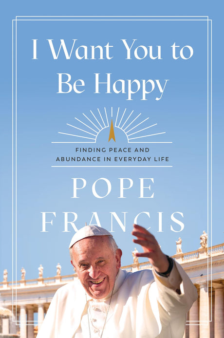 I Want You to Be Happy: Finding Peace and Abundance in Everyday Life -- Pope Francis, Hardcover