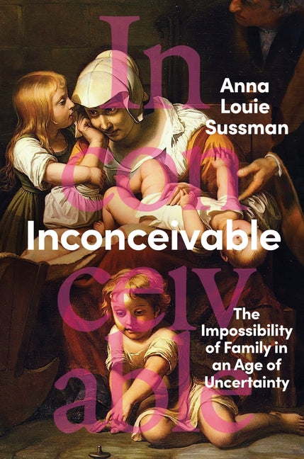 Inconceivable: The Impossibility of Family in an Age of Uncertainty -- Anna Louie Sussman, Hardcover