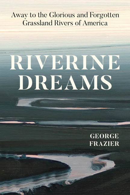 Riverine Dreams: Away to the Glorious and Forgotten Grassland Rivers of America -- George Frazier, Hardcover
