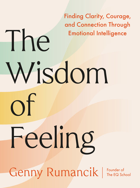 The Wisdom of Feeling: Finding Clarity, Courage, and Connection Through Emotional Intelligence -- Genny Rumancik, Hardcover