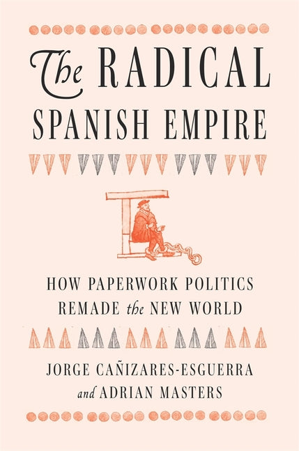 The Radical Spanish Empire: How Paperwork Politics Remade the New World -- Jorge Cañizares-Esguerra, Hardcover