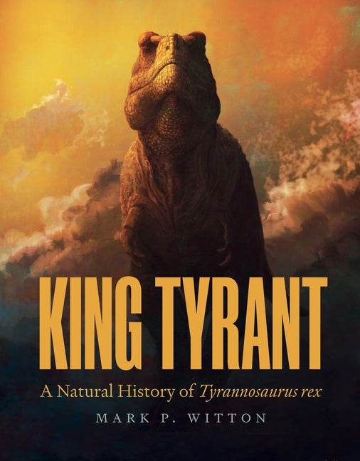 King Tyrant: A Natural History of Tyrannosaurus Rex -- Mark P. Witton, Hardcover