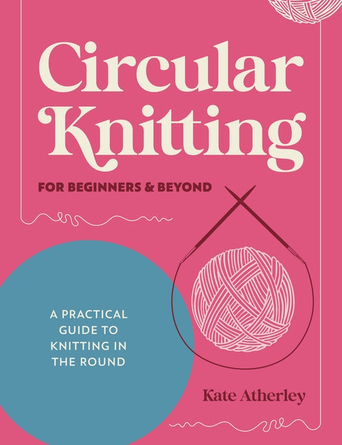 Circular Knitting for Beginners & Beyond: A Practical Guide to Knitting in the Round -- Kate Atherley, Paperback