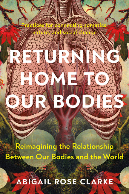 Returning Home to Our Bodies: Reimagining the Relationship Between Our Bodies and the World--Practices for Connecting Somatics, Nature, and Social Cha -- Abigail Rose Clarke, Paperback
