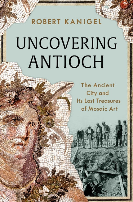 Uncovering Antioch: The Ancient City and Its Lost Treasures of Mosaic Art -- Robert Kanigel, Hardcover