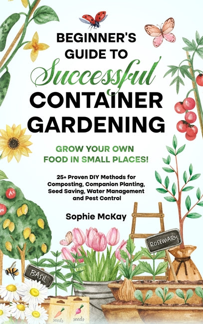 Beginner's Guide to Successful Container Gardening: Grow Your Own Food in Small Places! 25+ Proven DIY Methods for Composting, Companion Planting, See -- Sophie McKay, Hardcover