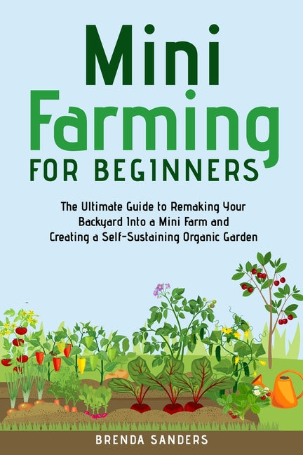 Mini Farming for Beginners: The Ultimate Guide to Remaking Your Backyard Into a Mini Farm and Creating a Self-Sustaining Organic Garden -- Brenda Sanders, Paperback