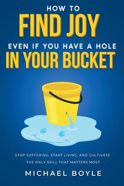 How to Find Joy Even If You Have a Hole in Your Bucket: Stop Suffering, Start Living, and Cultivate the Only Skill that Matters Most by Boyle, Michael