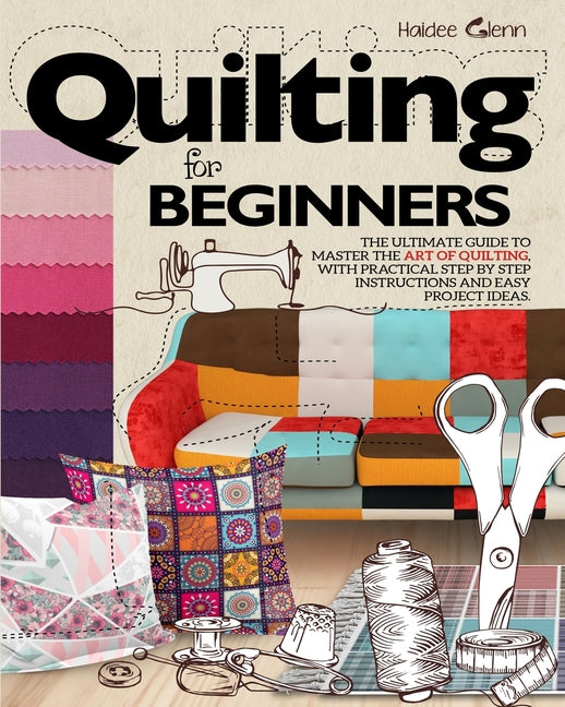Quilting For Beginners: The Ultimate Guide to Master the Art of Quilting, with Practical Step-by-Step Instructions and Easy Project Ideas -- Haidee Glenn, Paperback