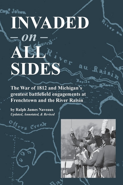 Invaded on All Sides: The War of 1812 and Michigan's greatest battlefield engagements at Frenchtown and the River Raisin -- Ralph James Naveaux, Paperback