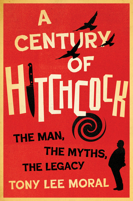 A Century of Hitchcock: The Man, the Myths, the Legacy -- Tony Lee Moral, Hardcover
