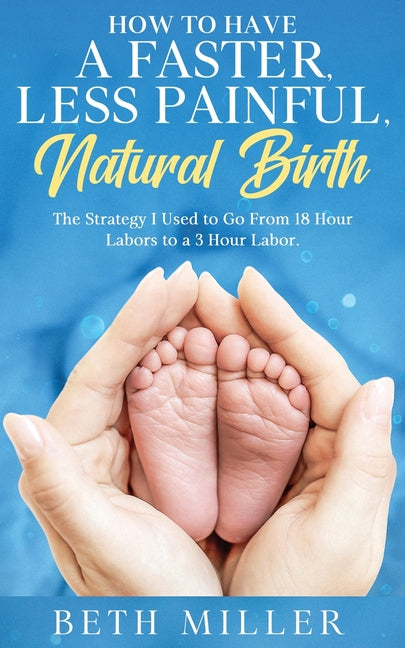 How to Have a Faster, Less Painful Natural Birth: The Strategy I used to Go From 18 Hour labors to a 3 Hour Labor -- Beth Miller, Paperback