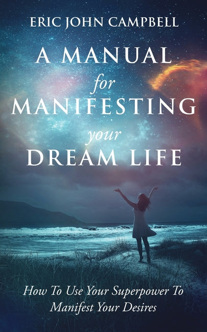 A Manual For Manifesting Your Dream Life: How To Use Your Superpower To Manifest Your Desires -- Eric John Campbell, Paperback