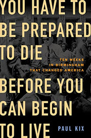 You Have to Be Prepared to Die Before You Can Begin to Live: Ten Weeks in Birmingham That Changed America by Kix, Paul