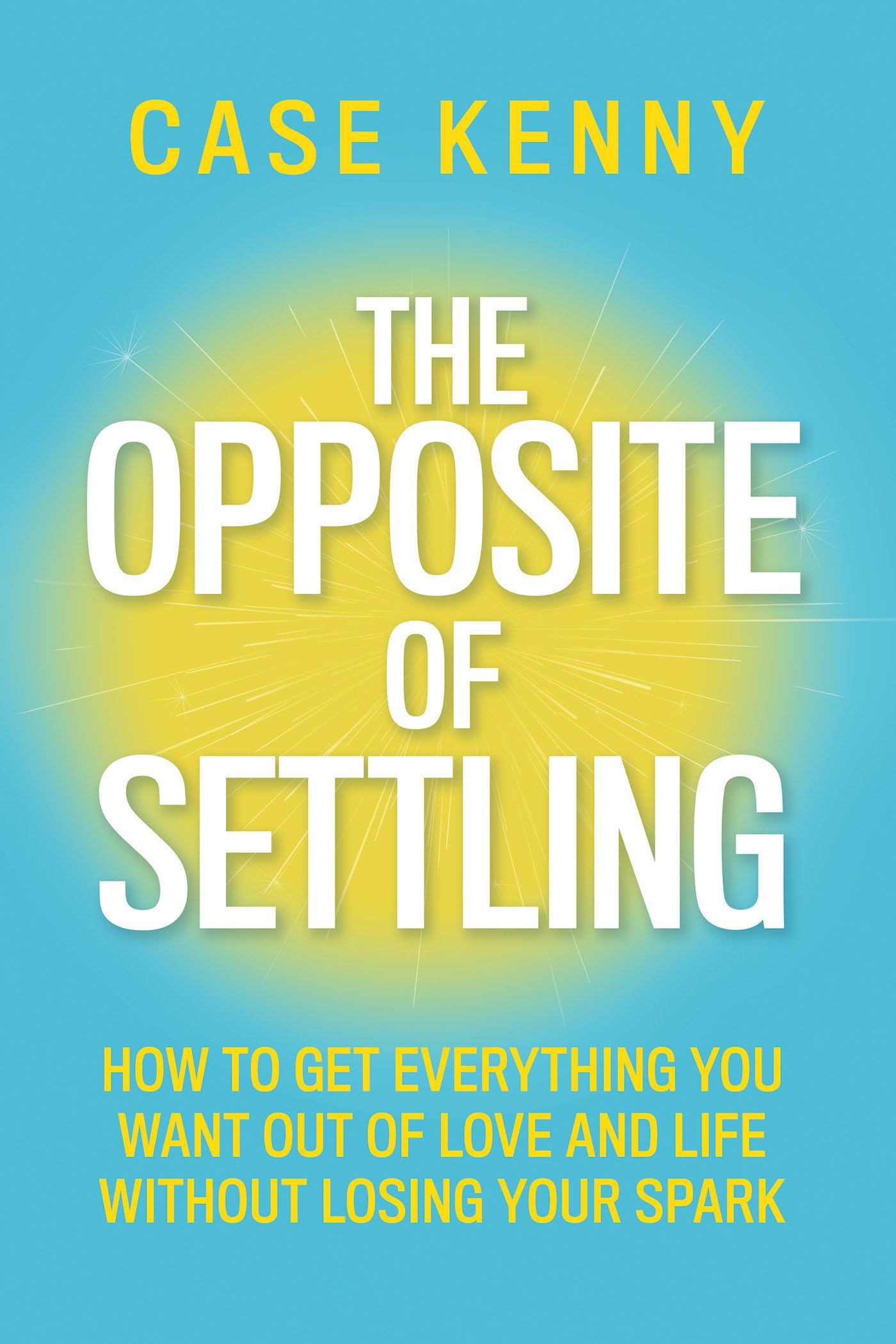 The Opposite of Settling: How to Get Everything You Want Out of Love and Life Without Losing Your Spark -- Case Kenny