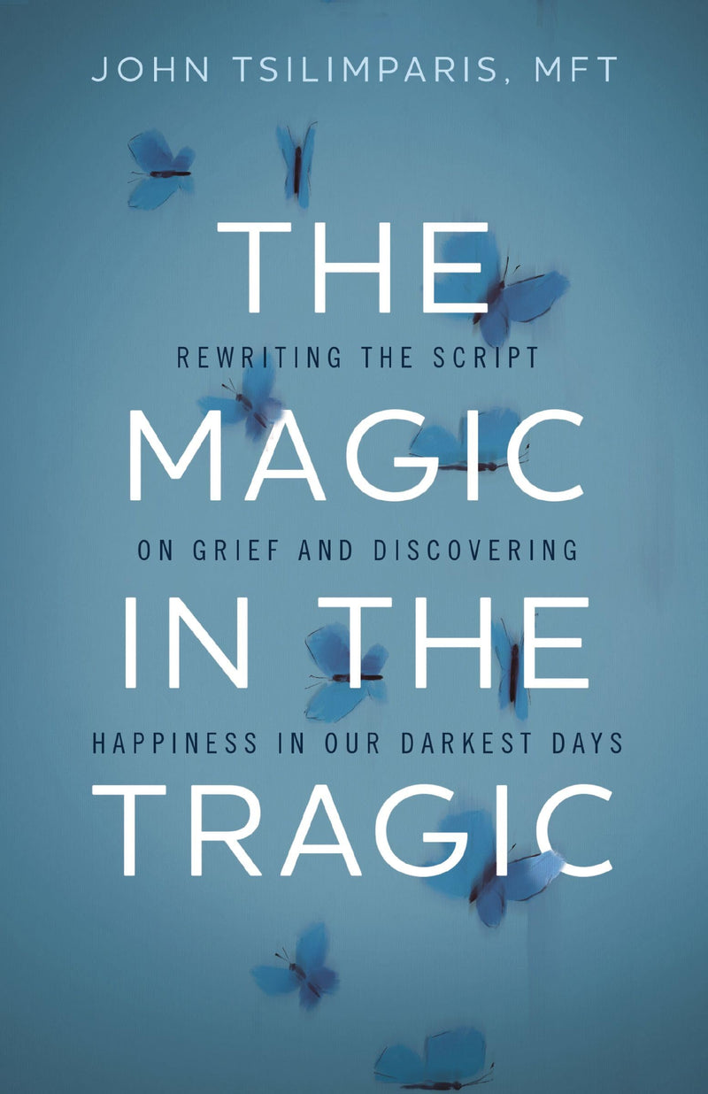 The Magic in the Tragic: Rewriting the Script on Grief and Discovering Happiness in Our Darkest Days by Tsilimparis, John