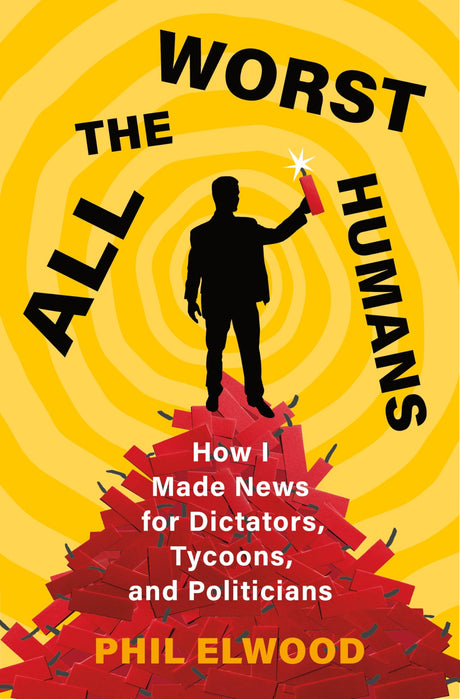All the Worst Humans: How I Made News for Dictators, Tycoons, and Politicians -- Phil Elwood, Hardcover