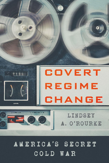 Covert Regime Change: America's Secret Cold War -- Lindsey A. O'Rourke, Paperback