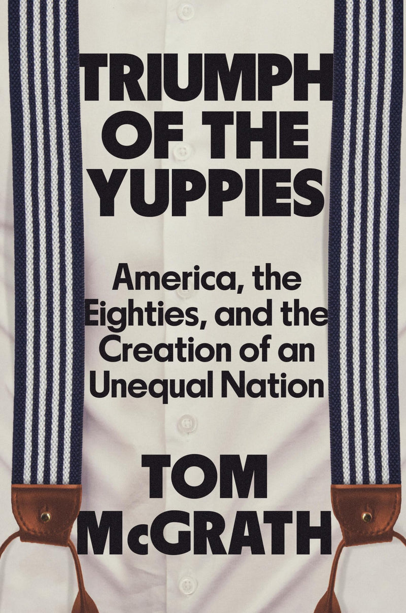 Triumph of the Yuppies: America, the Eighties, and the Creation of an Unequal Nation by McGrath, Tom