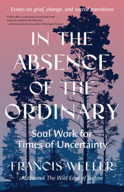 In the Absence of the Ordinary: Soul Work for Times of Uncertainty--Essays on Grief, Change, and Sacred Transitions -- Francis Weller