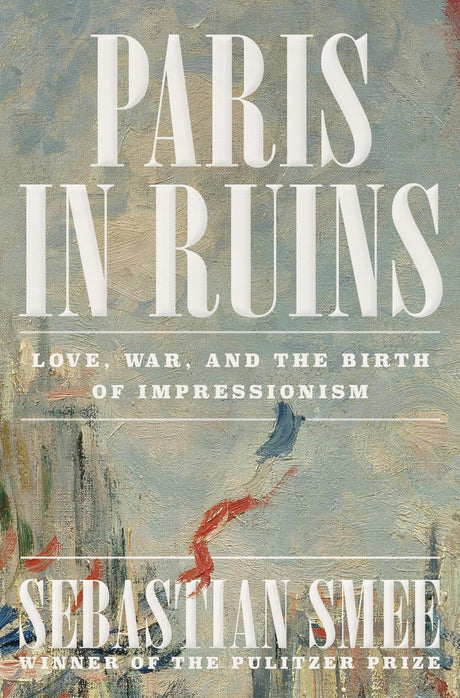 Paris in Ruins: Love, War, and the Birth of Impressionism -- Sebastian Smee, Hardcover