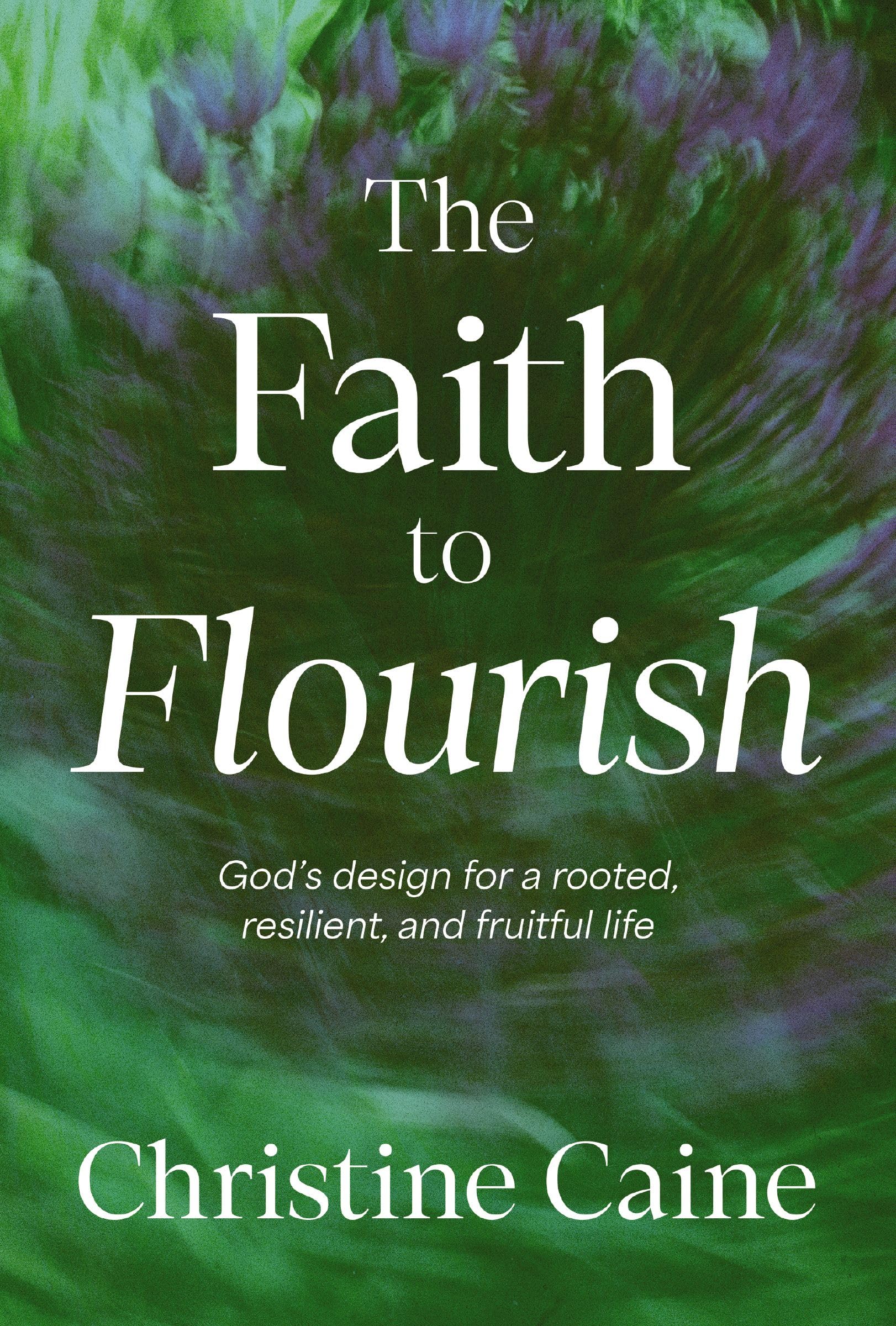 The Faith to Flourish: God's Design for a Rooted, Resilient, and Fruitful Life by Caine, Christine
