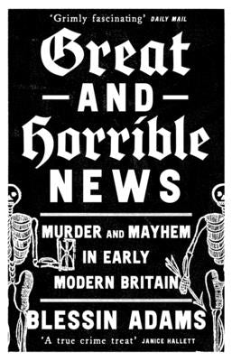 Great and Horrible News: Murder and Mayhem in Early Modern Britain -- Blessin Adams, Paperback