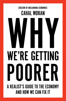 Why We're Getting Poorer: A Realist's Guide to the Economy and How We Can Fix It by Moran, Cahal
