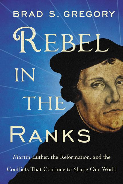 Rebel in the Ranks: Martin Luther, the Reformation, and the Conflicts That Continue to Shape Our World -- Brad S. Gregory, Paperback