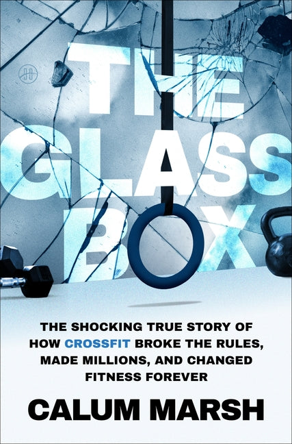 The Glass Box: The Shocking True Story of How Crossfit Broke the Rules, Made Millions, and Changed Fitness Forever -- Calum Marsh, Hardcover