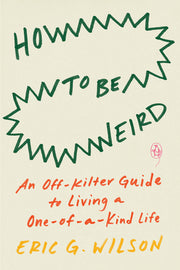 How to Be Weird: An Off-Kilter Guide to Living a One-Of-A-Kind Life by Wilson, Eric G.