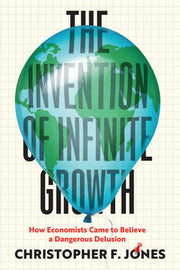 The Invention of Infinite Growth: How Economists Came to Believe a Dangerous Delusion by Jones, Christopher F.