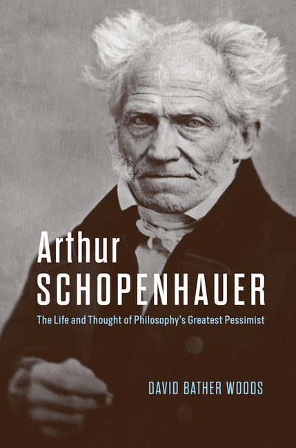Arthur Schopenhauer: The Life and Thought of Philosophy's Greatest Pessimist by Bather Woods, David