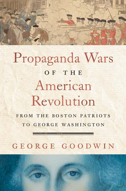 Propaganda Wars of the American Revolution: From the Boston Patriots to George Washington -- George Goodwin, Hardcover