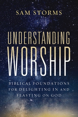 Understanding Worship: Biblical Foundations for Delighting in and Feasting on God -- Sam Storms, Paperback