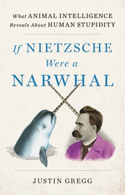 If Nietzsche Were a Narwhal: What Animal Intelligence Reveals about Human Stupidity by Gregg, Justin