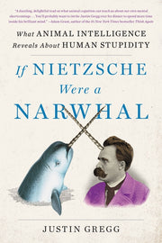 If Nietzsche Were a Narwhal: What Animal Intelligence Reveals about Human Stupidity by Gregg, Justin