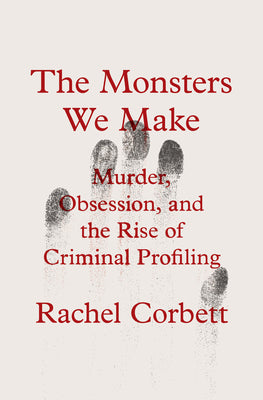 The Monsters We Make: Murder, Obsession, and the Rise of Criminal Profiling -- Rachel Corbett, Hardcover