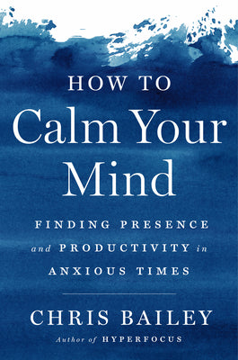 How to Calm Your Mind: Finding Presence and Productivity in Anxious Times by Bailey, Chris