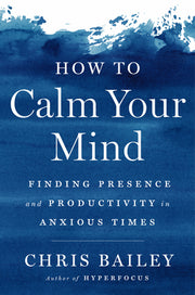 How to Calm Your Mind: Finding Presence and Productivity in Anxious Times by Bailey, Chris