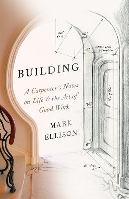 Building: A Carpenter's Notes on Life & the Art of Good Work -- Mark Ellison, Paperback