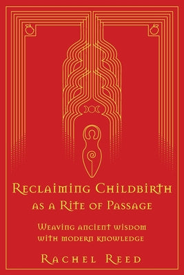 Reclaiming Childbirth as a Rite of Passage: Weaving ancient wisdom with modern knowledge -- Rachel Reed, Paperback