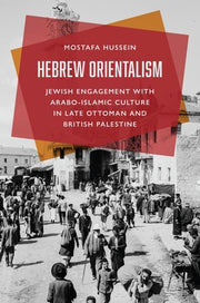 Hebrew Orientalism: Jewish Engagement with Arabo-Islamic Culture in Late Ottoman and British Palestine by Hussein, Mostafa
