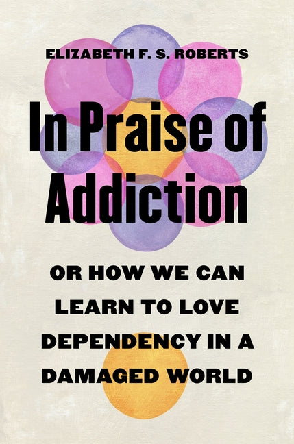 In Praise of Addiction: Or How We Can Learn to Love Dependency in a Damaged World -- Elizabeth F. S. Roberts, Hardcover