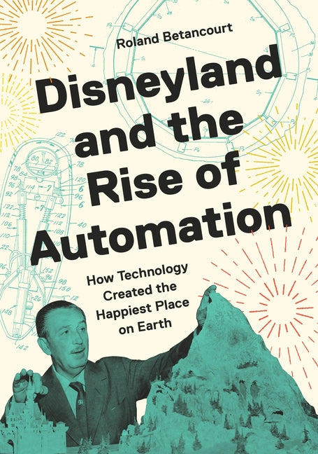 Disneyland and the Rise of Automation: How Technology Created the Happiest Place on Earth -- Roland Betancourt, Hardcover