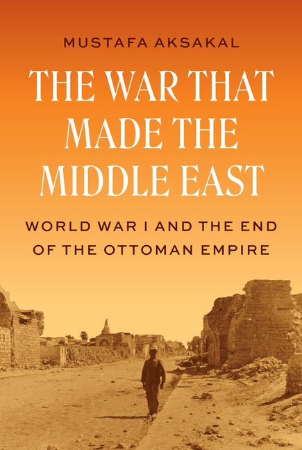 The War That Made the Middle East: World War I and the End of the Ottoman Empire -- Mustafa Aksakal, Hardcover