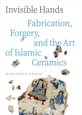 Invisible Hands: Fabrication, Forgery, and the Art of Islamic Ceramics -- Margaret S. Graves, Hardcover