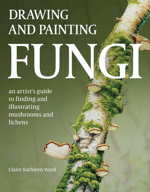 Drawing and Painting Fungi: An Artists Guide to Finding and Illustrating Mushrooms and Lichens -- Claire Kathleen Ward, Paperback