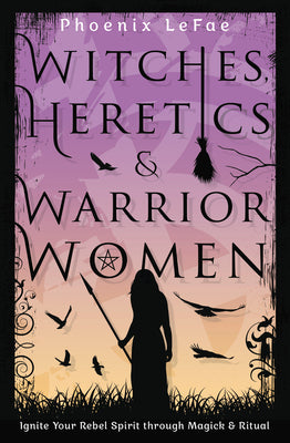 Witches, Heretics & Warrior Women: Ignite Your Rebel Spirit Through Magick & Ritual by Lefae, Phoenix